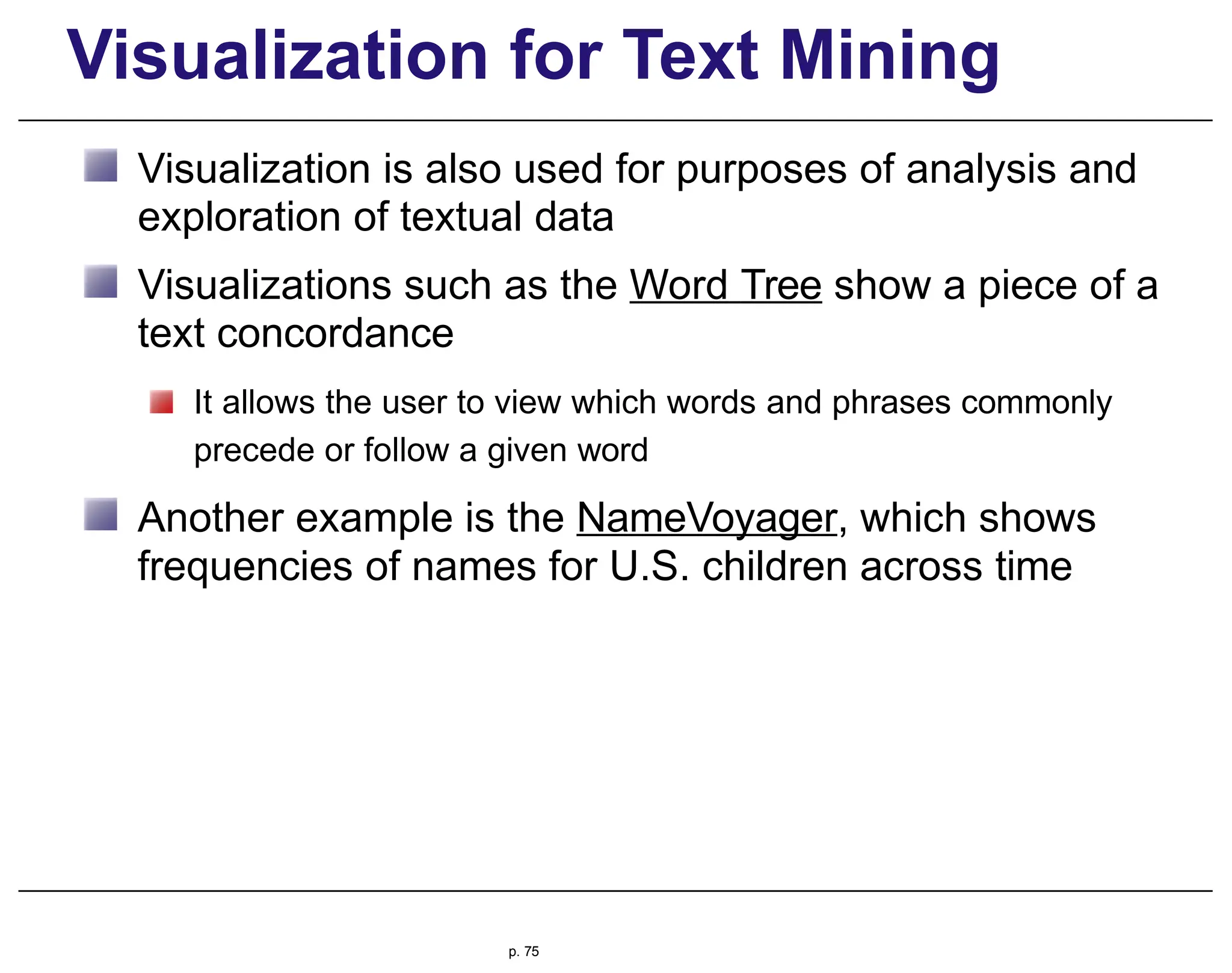 Visualization for Text Mining
Visualization is also used for purposes of analysis and
exploration of textual data
Visualizations such as the Word Tree show a piece of a
text concordance
It allows the user to view which words and phrases commonly
precede or follow a given word
Another example is the NameVoyager, which shows
frequencies of names for U.S. children across time
p. 75
 