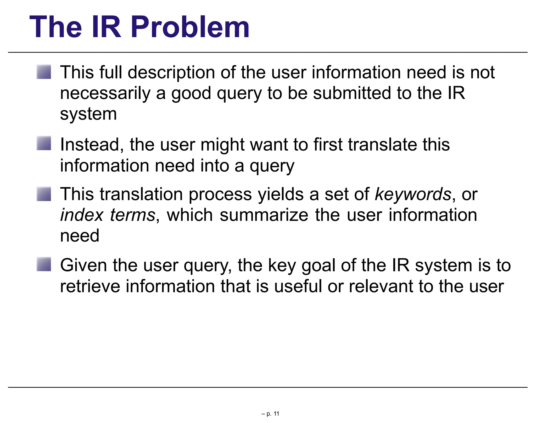The IR Problem
This full description of the user information need is not
necessarily a good query to be submitted to the IR
system
Instead, the user might want to first translate this
information need into a query
This translation process yields a set of keywords, or
index terms, which summarize the user information
need
Given the user query, the key goal of the IR system is to
retrieve information that is useful or relevant to the user
– p. 11
 