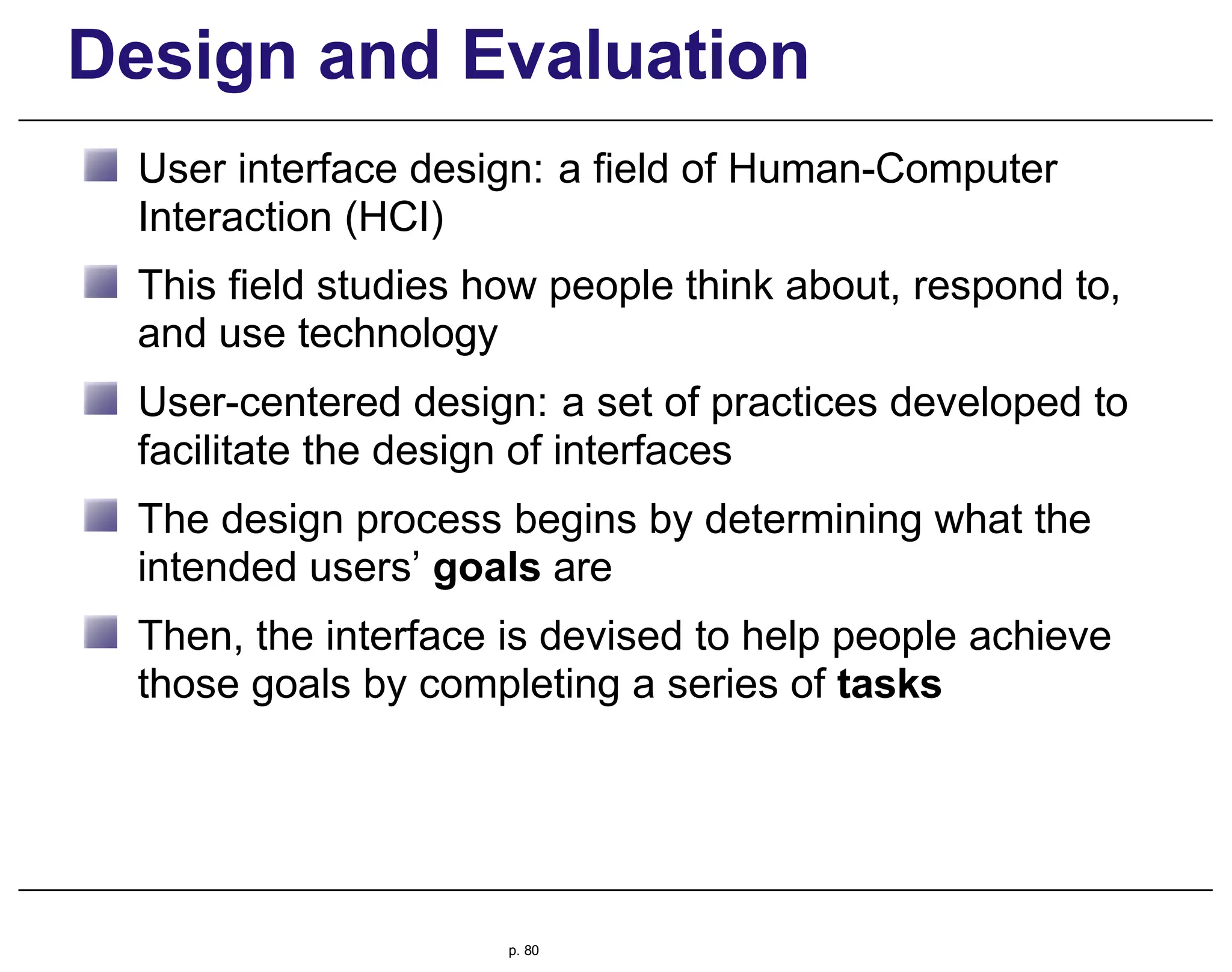 Design and Evaluation
User interface design: a field of Human-Computer
Interaction (HCI)
This field studies how people think about, respond to,
and use technology
User-centered design: a set of practices developed to
facilitate the design of interfaces
The design process begins by determining what the
intended users’ goals are
Then, the interface is devised to help people achieve
those goals by completing a series of tasks
p. 80
 