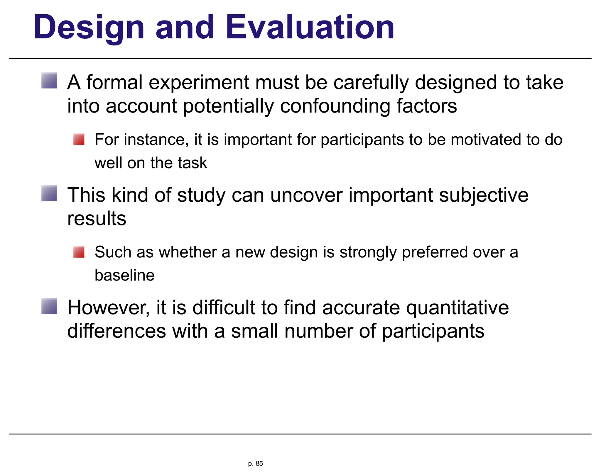 Design and Evaluation
A formal experiment must be carefully designed to take
into account potentially confounding factors
For instance, it is important for participants to be motivated to do
well on the task
This kind of study can uncover important subjective
results
Such as whether a new design is strongly preferred over a
baseline
However, it is difficult to find accurate quantitative
differences with a small number of participants
p. 85
 