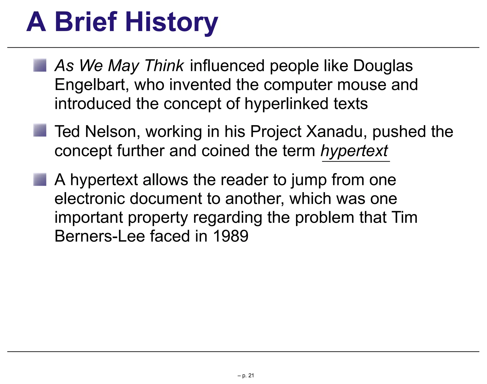 A Brief History
As We May Think influenced people like Douglas
Engelbart, who invented the computer mouse and
introduced the concept of hyperlinked texts
Ted Nelson, working in his Project Xanadu, pushed the
concept further and coined the term hypertext
A hypertext allows the reader to jump from one
electronic document to another, which was one
important property regarding the problem that Tim
Berners-Lee faced in 1989
– p. 21
 