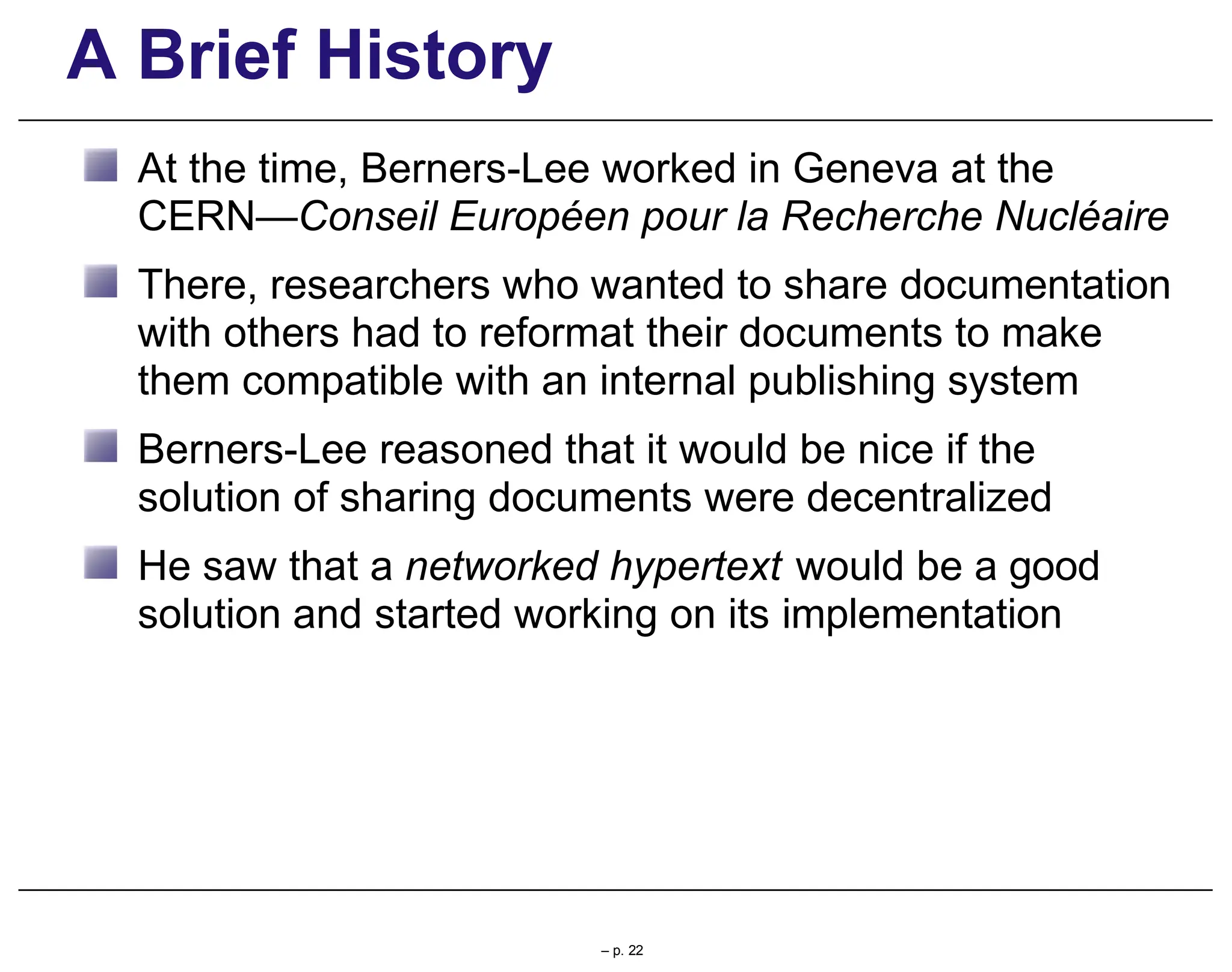 A Brief History
At the time, Berners-Lee worked in Geneva at the
CERN—Conseil Européen pour la Recherche Nucléaire
There, researchers who wanted to share documentation
with others had to reformat their documents to make
them compatible with an internal publishing system
Berners-Lee reasoned that it would be nice if the
solution of sharing documents were decentralized
He saw that a networked hypertext would be a good
solution and started working on its implementation
– p. 22
 