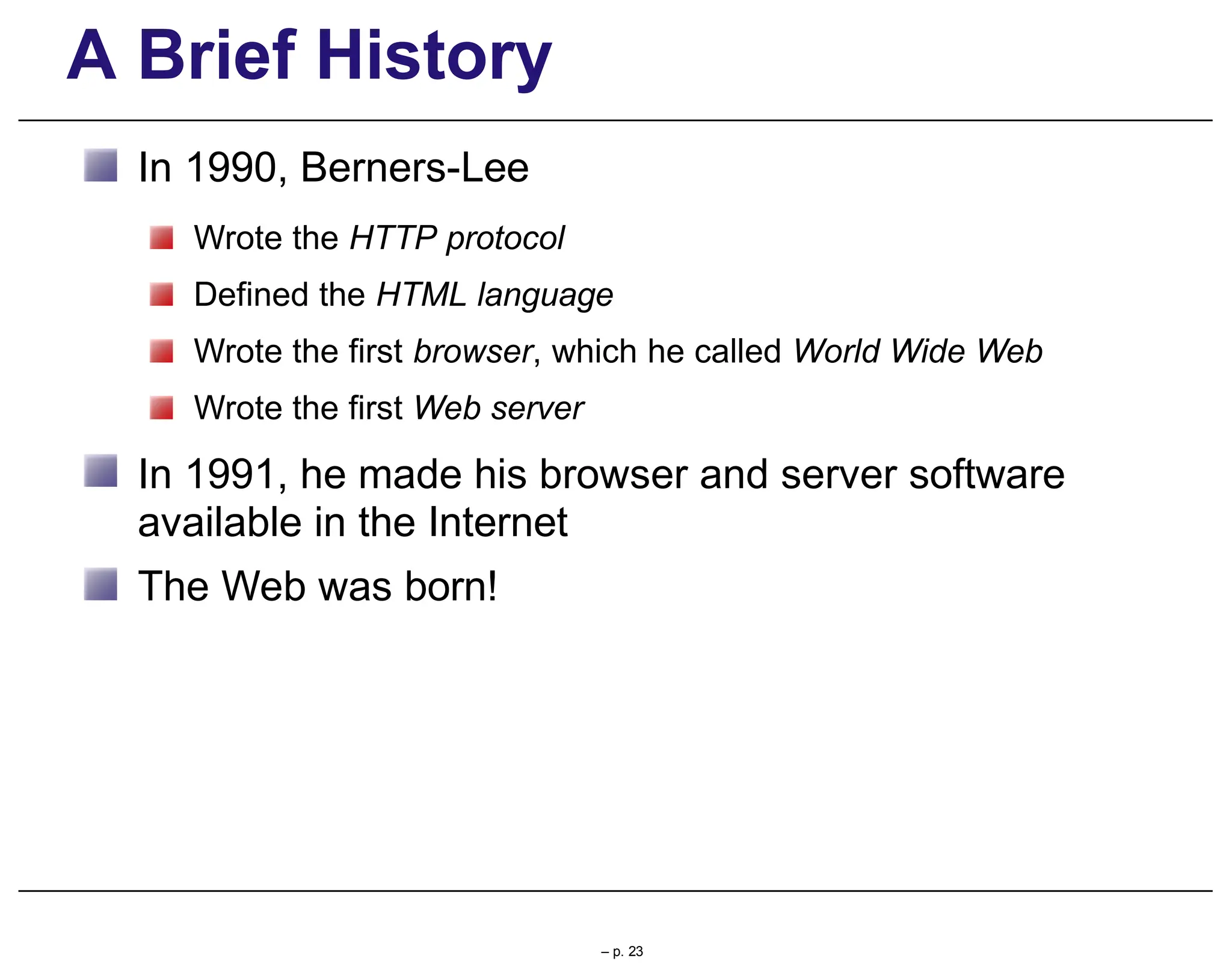 A Brief History
In 1990, Berners-Lee
Wrote the HTTP protocol
Defined the HTML language
Wrote the first browser, which he called World Wide Web
Wrote the first Web server
In 1991, he made his browser and server software
available in the Internet
The Web was born!
– p. 23
 
