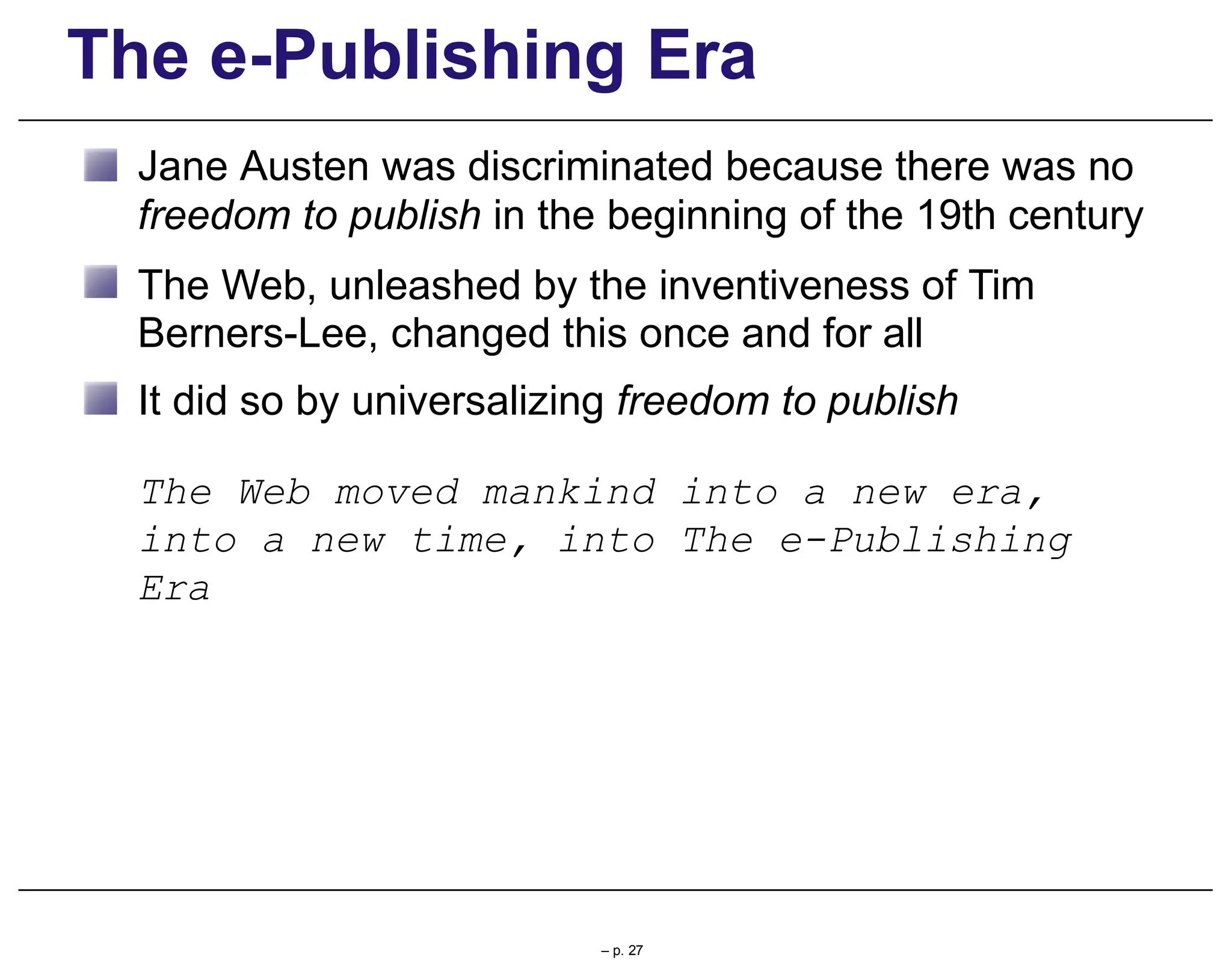 The e-Publishing Era
Jane Austen was discriminated because there was no
freedom to publish in the beginning of the 19th century
The Web, unleashed by the inventiveness of Tim
Berners-Lee, changed this once and for all
It did so by universalizing freedom to publish
The Web moved mankind into a new era,
into a new time, into The e-Publishing
Era
– p. 27
 