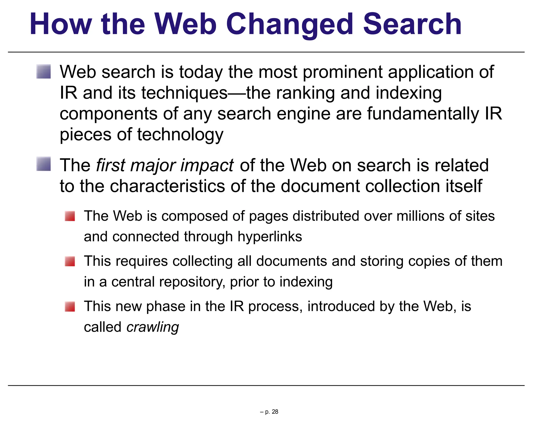How the Web Changed Search
Web search is today the most prominent application of
IR and its techniques—the ranking and indexing
components of any search engine are fundamentally IR
pieces of technology
The first major impact of the Web on search is related
to the characteristics of the document collection itself
The Web is composed of pages distributed over millions of sites
and connected through hyperlinks
This requires collecting all documents and storing copies of them
in a central repository, prior to indexing
This new phase in the IR process, introduced by the Web, is
called crawling
– p. 28
 