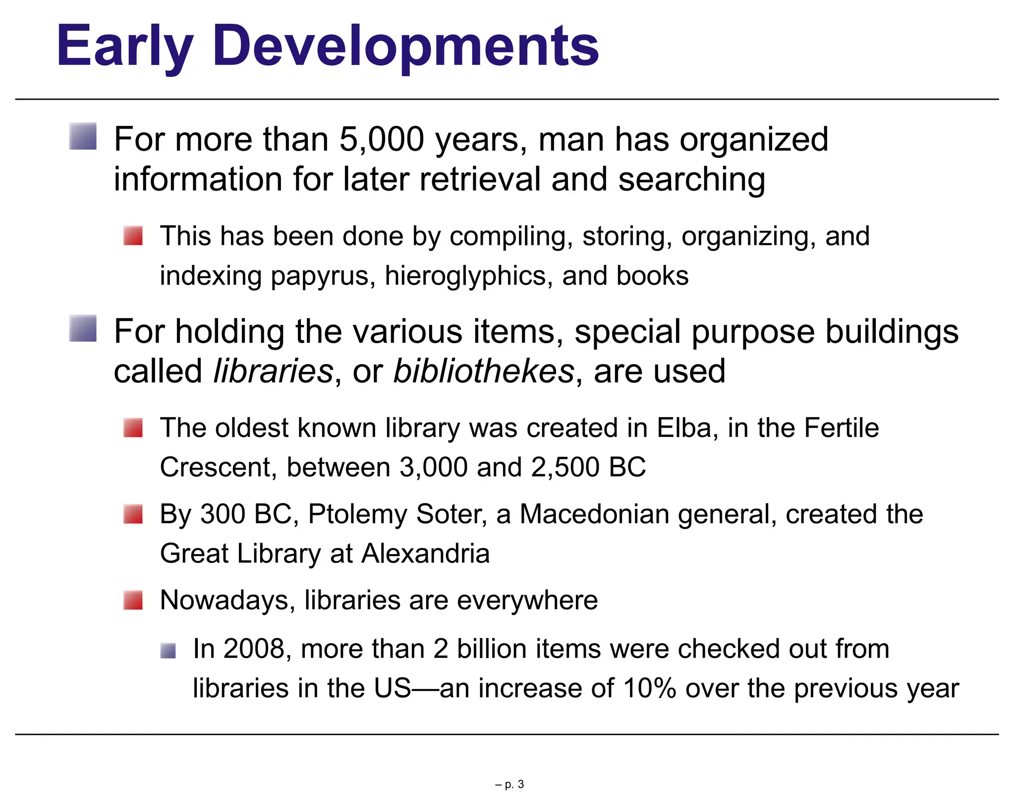 Early Developments
For more than 5,000 years, man has organized
information for later retrieval and searching
This has been done by compiling, storing, organizing, and
indexing papyrus, hieroglyphics, and books
For holding the various items, special purpose buildings
called libraries, or bibliothekes, are used
The oldest known library was created in Elba, in the Fertile
Crescent, between 3,000 and 2,500 BC
By 300 BC, Ptolemy Soter, a Macedonian general, created the
Great Library at Alexandria
Nowadays, libraries are everywhere
In 2008, more than 2 billion items were checked out from
libraries in the US—an increase of 10% over the previous year
– p. 3
 