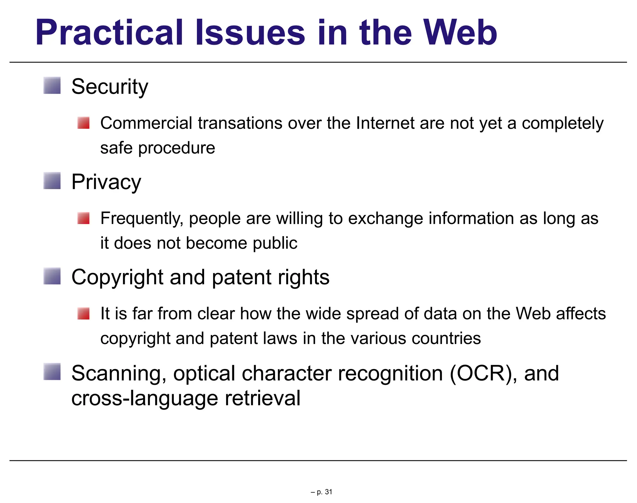 Practical Issues in the Web
Security
Commercial transations over the Internet are not yet a completely
safe procedure
Privacy
Frequently, people are willing to exchange information as long as
it does not become public
Copyright and patent rights
It is far from clear how the wide spread of data on the Web affects
copyright and patent laws in the various countries
Scanning, optical character recognition (OCR), and
cross-language retrieval
– p. 31
 