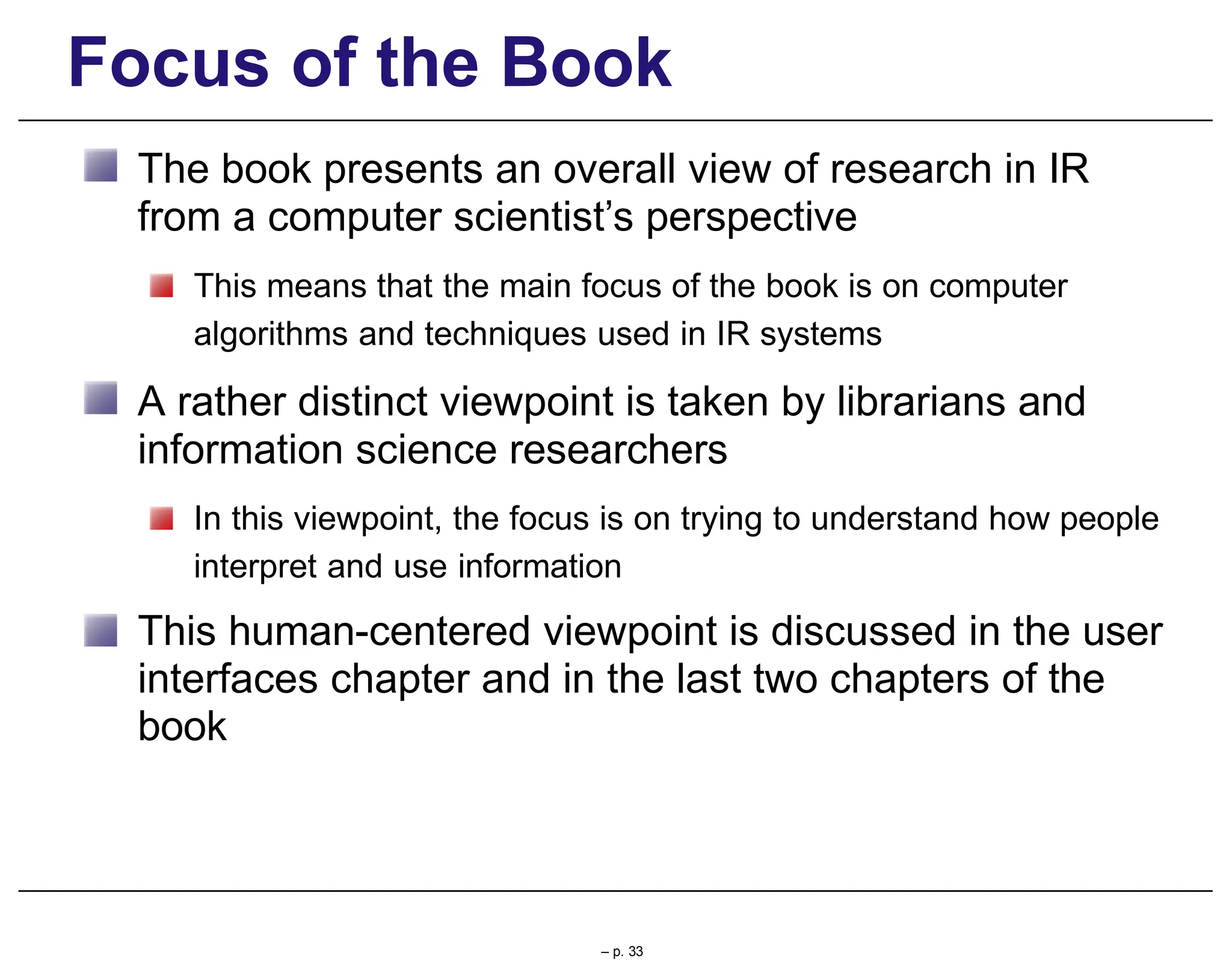 Focus of the Book
The book presents an overall view of research in IR
from a computer scientist’s perspective
This means that the main focus of the book is on computer
algorithms and techniques used in IR systems
A rather distinct viewpoint is taken by librarians and
information science researchers
In this viewpoint, the focus is on trying to understand how people
interpret and use information
This human-centered viewpoint is discussed in the user
interfaces chapter and in the last two chapters of the
book
– p. 33
 