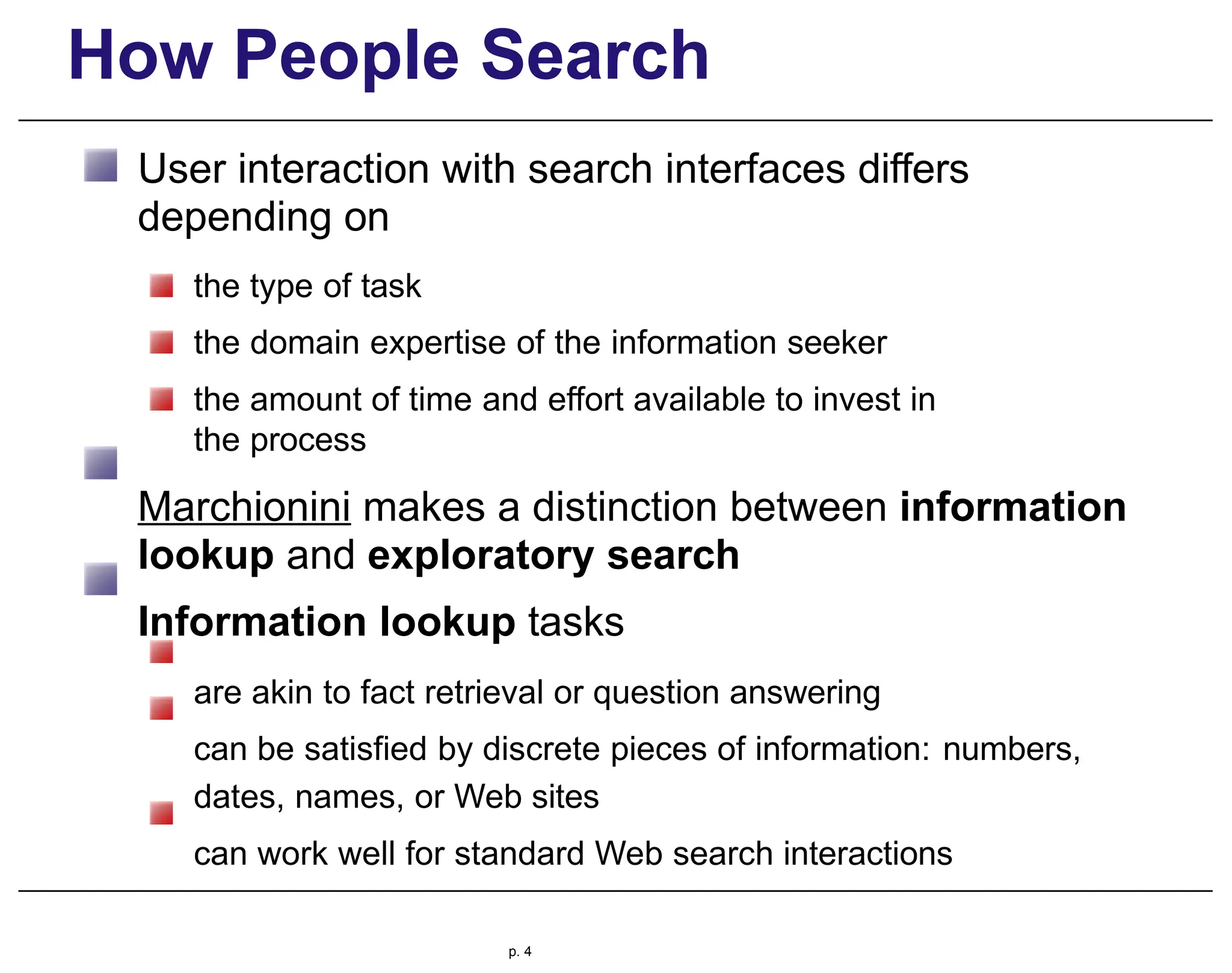How People Search
User interaction with search interfaces differs
depending on
the type of task
the domain expertise of the information seeker
the amount of time and effort available to invest in
the process
Marchionini makes a distinction between information
lookup and exploratory search
Information lookup tasks
are akin to fact retrieval or question answering
can be satisfied by discrete pieces of information: numbers,
dates, names, or Web sites
can work well for standard Web search interactions
p. 4
 