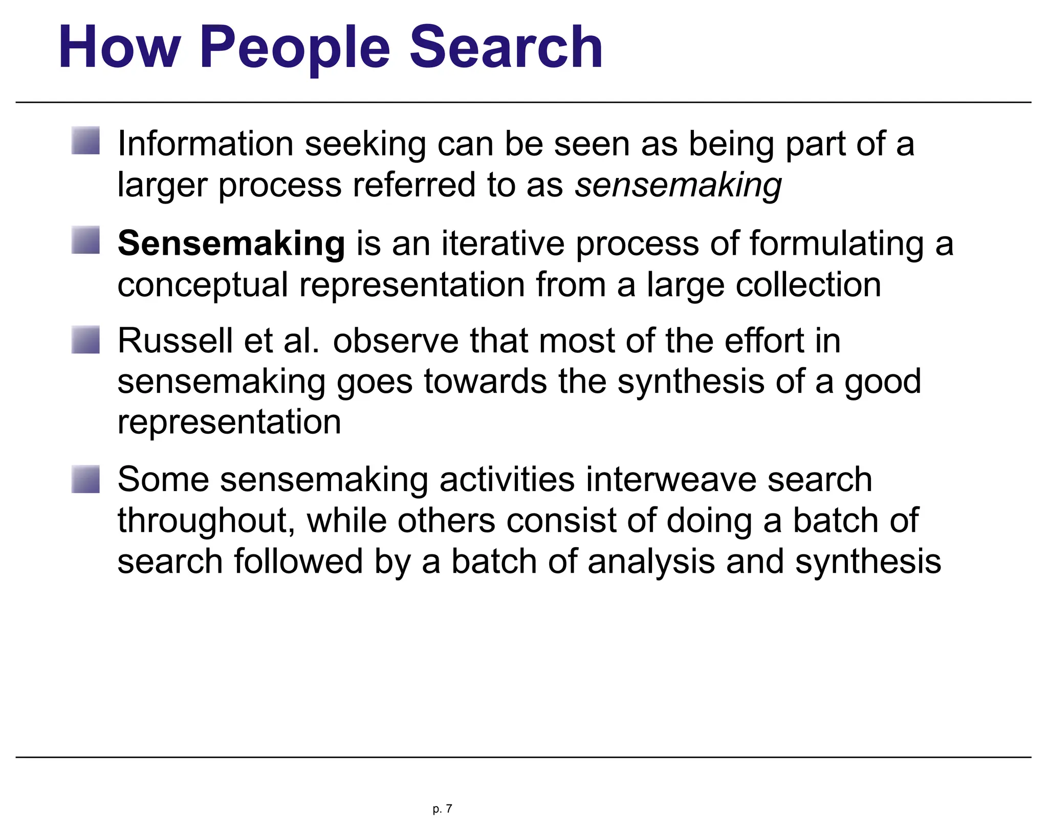 How People Search
Information seeking can be seen as being part of a
larger process referred to as sensemaking
Sensemaking is an iterative process of formulating a
conceptual representation from a large collection
Russell et al. observe that most of the effort in
sensemaking goes towards the synthesis of a good
representation
Some sensemaking activities interweave search
throughout, while others consist of doing a batch of
search followed by a batch of analysis and synthesis
p. 7
 