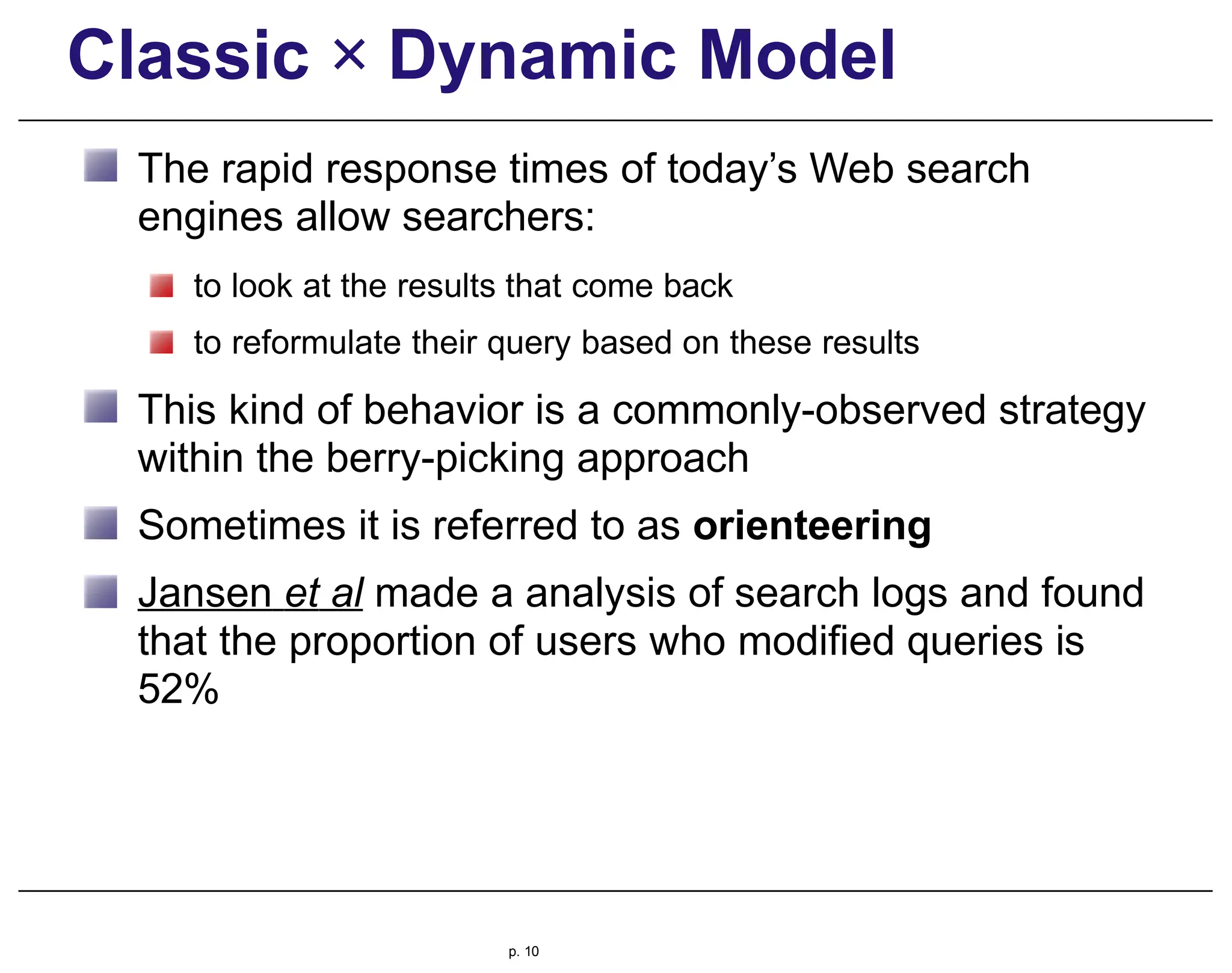 Classic × Dynamic Model
The rapid response times of today’s Web search
engines allow searchers:
to look at the results that come back
to reformulate their query based on these results
This kind of behavior is a commonly-observed strategy
within the berry-picking approach
Sometimes it is referred to as orienteering
Jansen et al made a analysis of search logs and found
that the proportion of users who modified queries is
52%
p. 10
 