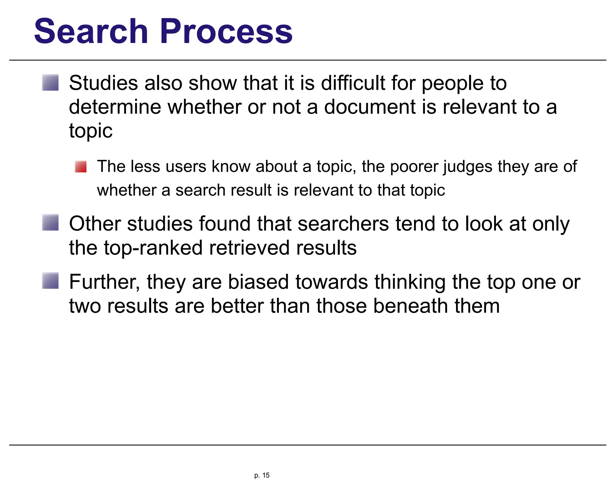 Search Process
Studies also show that it is difficult for people to
determine whether or not a document is relevant to a
topic
The less users know about a topic, the poorer judges they are of
whether a search result is relevant to that topic
Other studies found that searchers tend to look at only
the top-ranked retrieved results
Further, they are biased towards thinking the top one or
two results are better than those beneath them
p. 15
 