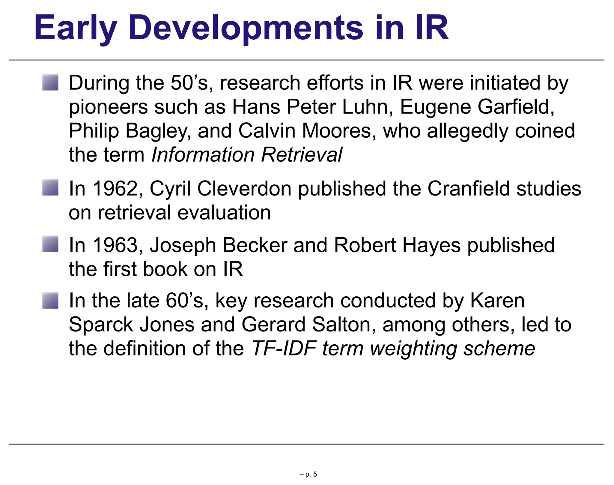 Early Developments in IR
During the 50’s, research efforts in IR were initiated by
pioneers such as Hans Peter Luhn, Eugene Garfield,
Philip Bagley, and Calvin Moores, who allegedly coined
the term Information Retrieval
In 1962, Cyril Cleverdon published the Cranfield studies
on retrieval evaluation
In 1963, Joseph Becker and Robert Hayes published
the first book on IR
In the late 60’s, key research conducted by Karen
Sparck Jones and Gerard Salton, among others, led to
the definition of the TF-IDF term weighting scheme
– p. 5
 