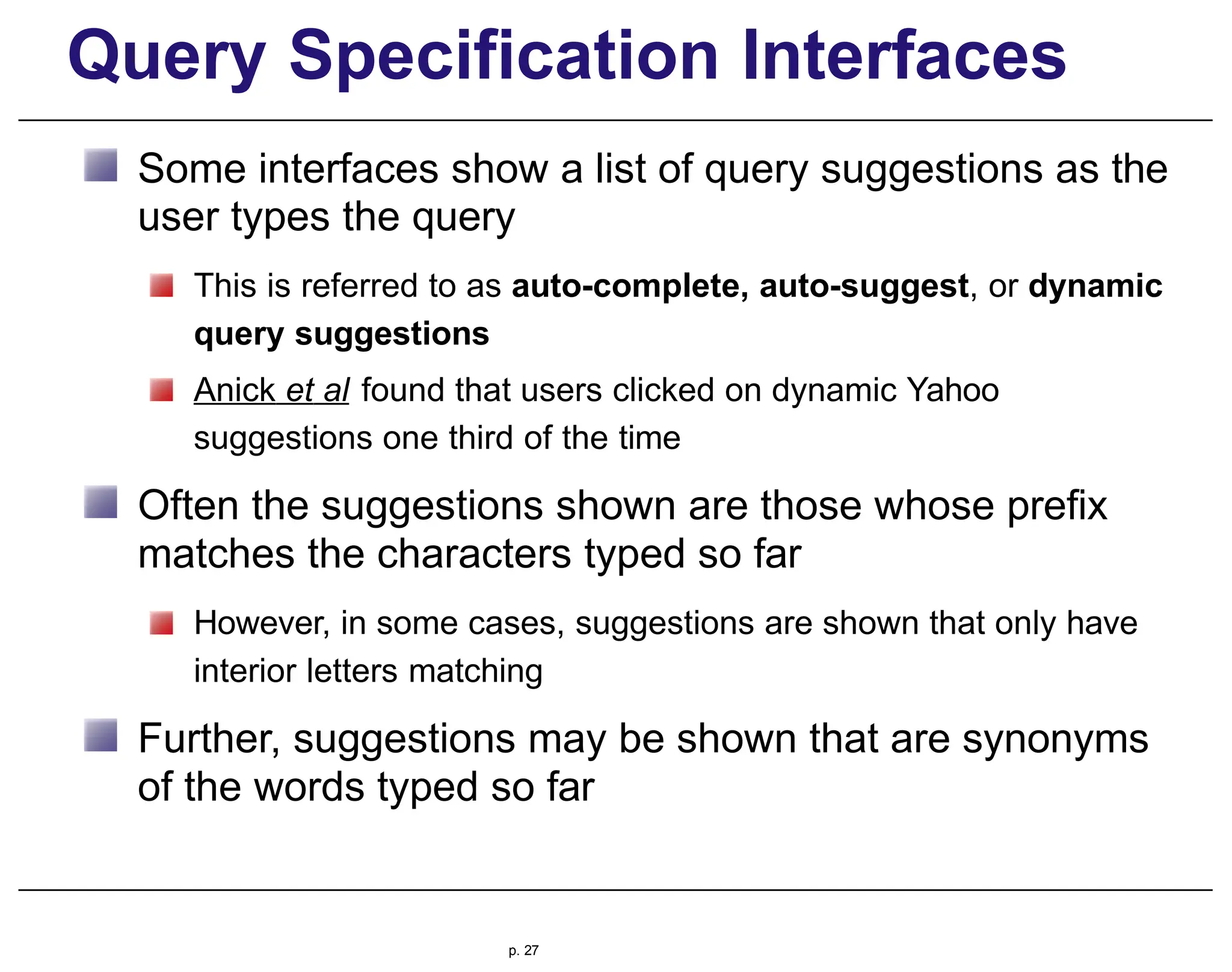 Query Specification Interfaces
Some interfaces show a list of query suggestions as the
user types the query
This is referred to as auto-complete, auto-suggest, or dynamic
query suggestions
Anick et al found that users clicked on dynamic Yahoo
suggestions one third of the time
Often the suggestions shown are those whose prefix
matches the characters typed so far
However, in some cases, suggestions are shown that only have
interior letters matching
Further, suggestions may be shown that are synonyms
of the words typed so far
p. 27
 