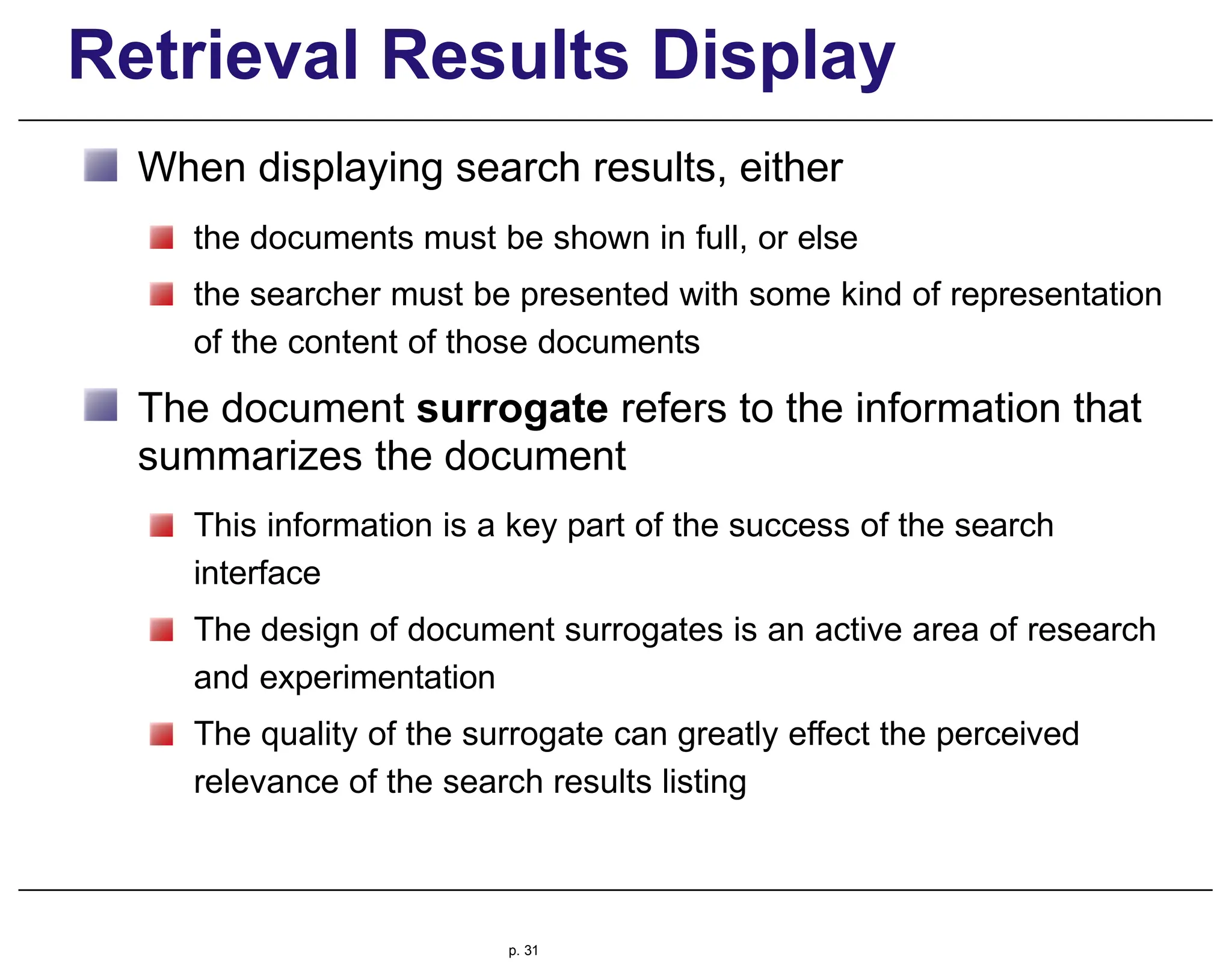 Retrieval Results Display
When displaying search results, either
the documents must be shown in full, or else
the searcher must be presented with some kind of representation
of the content of those documents
The document surrogate refers to the information that
summarizes the document
This information is a key part of the success of the search
interface
The design of document surrogates is an active area of research
and experimentation
The quality of the surrogate can greatly effect the perceived
relevance of the search results listing
p. 31
 