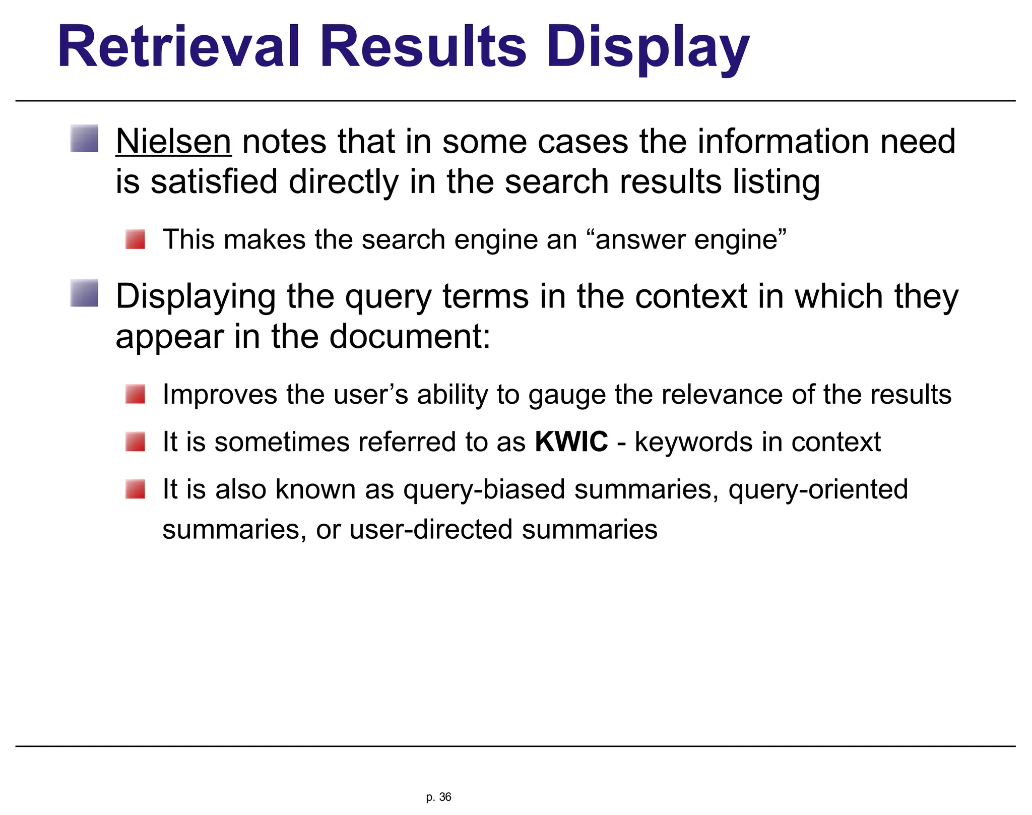 Retrieval Results Display
Nielsen notes that in some cases the information need
is satisfied directly in the search results listing
This makes the search engine an “answer engine”
Displaying the query terms in the context in which they
appear in the document:
Improves the user’s ability to gauge the relevance of the results
It is sometimes referred to as KWIC - keywords in context
It is also known as query-biased summaries, query-oriented
summaries, or user-directed summaries
p. 36
 