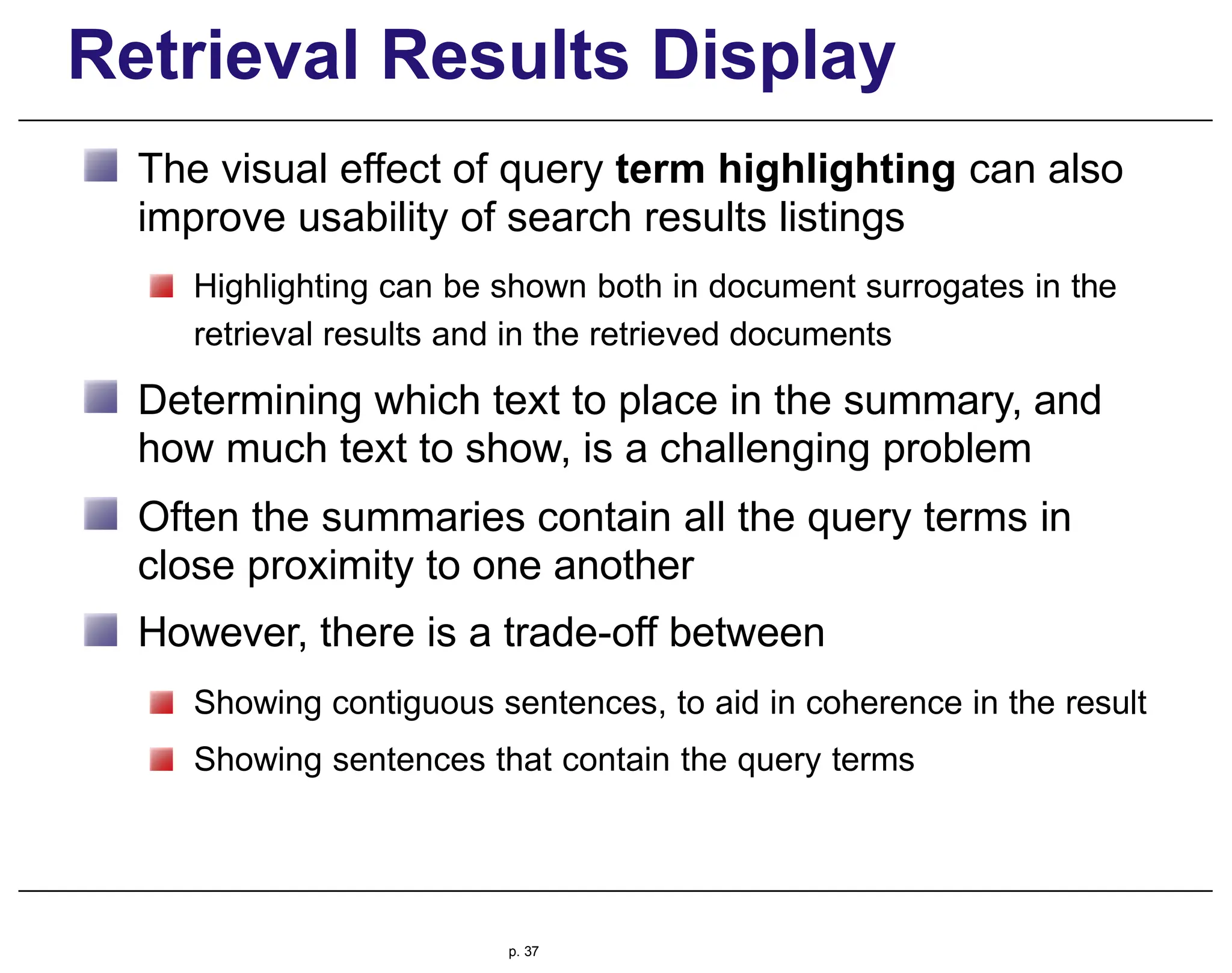 Retrieval Results Display
The visual effect of query term highlighting can also
improve usability of search results listings
Highlighting can be shown both in document surrogates in the
retrieval results and in the retrieved documents
Determining which text to place in the summary, and
how much text to show, is a challenging problem
Often the summaries contain all the query terms in
close proximity to one another
However, there is a trade-off between
Showing contiguous sentences, to aid in coherence in the result
Showing sentences that contain the query terms
p. 37
 