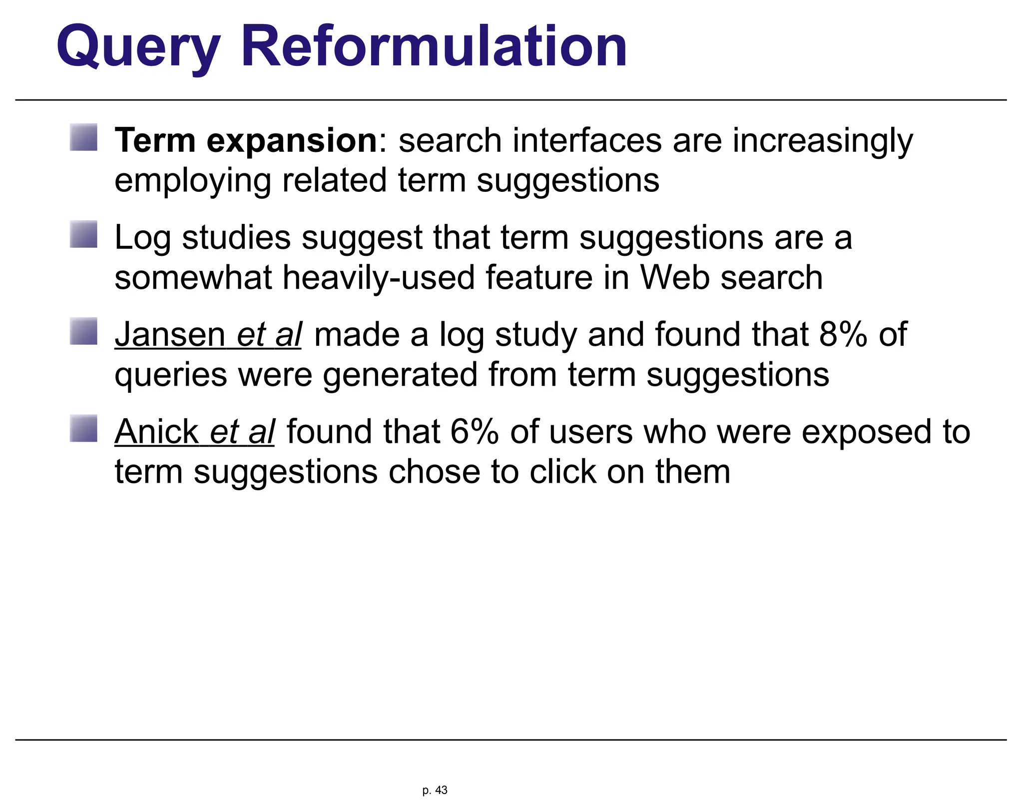 Query Reformulation
Term expansion: search interfaces are increasingly
employing related term suggestions
Log studies suggest that term suggestions are a
somewhat heavily-used feature in Web search
Jansen et al made a log study and found that 8% of
queries were generated from term suggestions
Anick et al found that 6% of users who were exposed to
term suggestions chose to click on them
p. 43
 