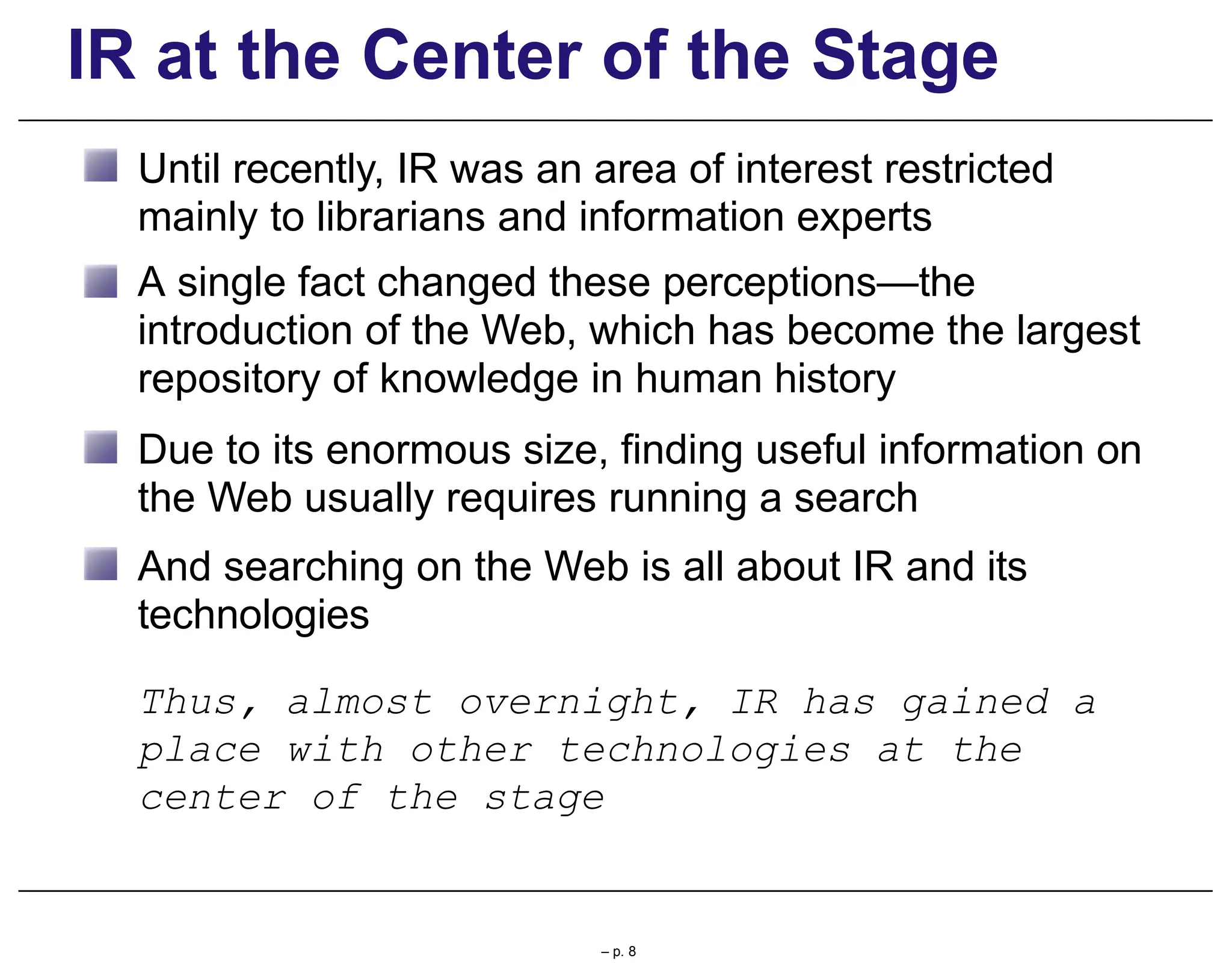 IR at the Center of the Stage
Until recently, IR was an area of interest restricted
mainly to librarians and information experts
A single fact changed these perceptions—the
introduction of the Web, which has become the largest
repository of knowledge in human history
Due to its enormous size, finding useful information on
the Web usually requires running a search
And searching on the Web is all about IR and its
technologies
Thus, almost overnight, IR has gained a
place with other technologies at the
center of the stage
– p. 8
 