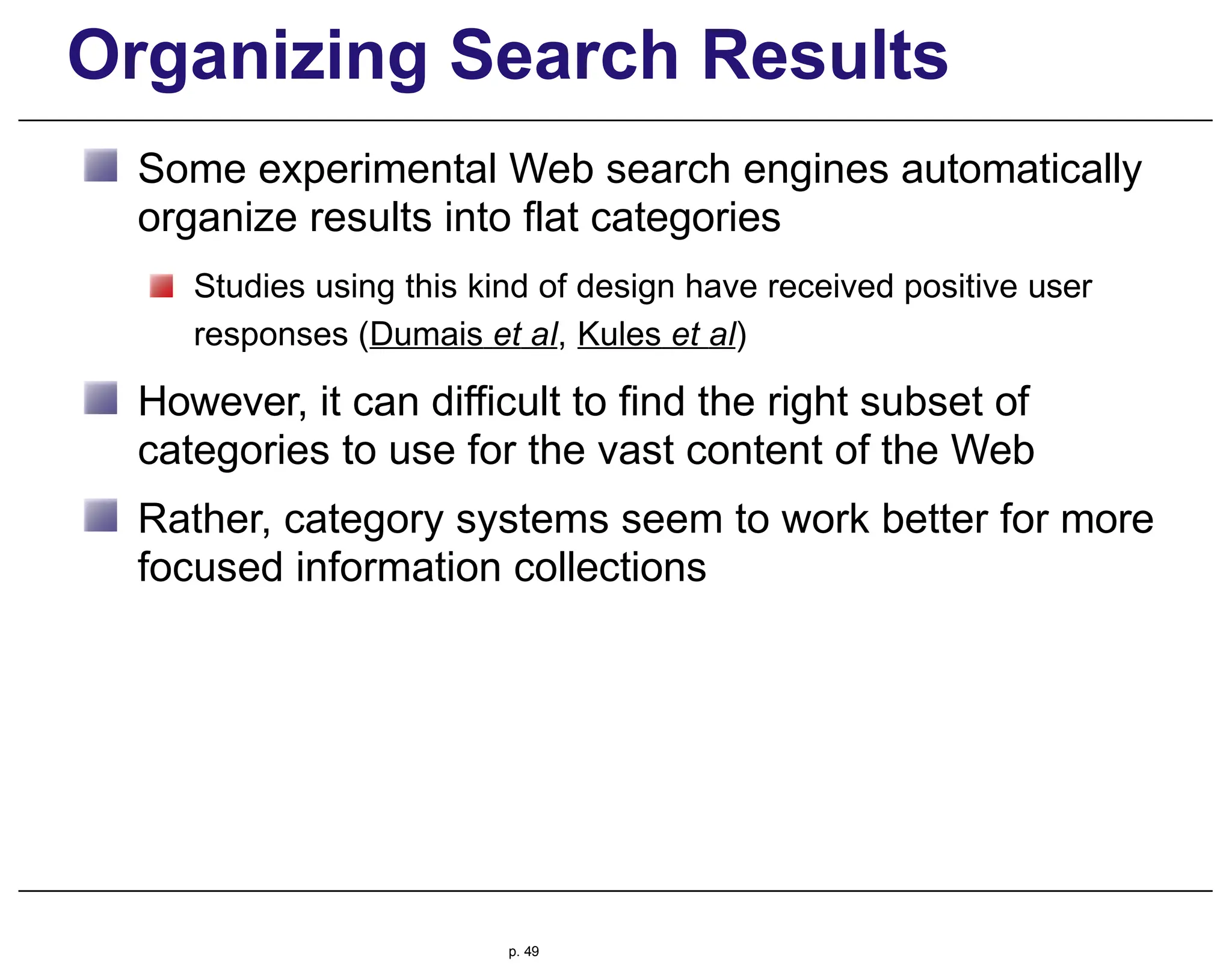 Organizing Search Results
Some experimental Web search engines automatically
organize results into flat categories
Studies using this kind of design have received positive user
responses (Dumais et al, Kules et al)
However, it can difficult to find the right subset of
categories to use for the vast content of the Web
Rather, category systems seem to work better for more
focused information collections
p. 49
 