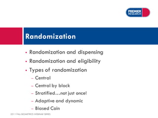 Randomization
                Randomization and dispensing
                Randomization and eligibility
                Types of randomization
                  –   Central
                  –   Central by block
                  –   Stratified…not just once!
                  –   Adaptive and dynamic
                  –   Biased Coin
2011 FALL BIOMETRICS WEBINAR SERIES
 