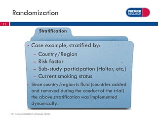 Randomization
11

                              Stratification

                      Case example, stratified by:
                        – Country/Region
                        – Risk factor
                        – Sub-study participation (Holter, etc.)
                        – Current smoking status
                      Since country/region is fluid (countries added
                       and removed during the conduct of the trial)
                       the above stratification was implemented
                       dynamically.
     2011 FALL BIOMETRICS WEBINAR SERIES
 