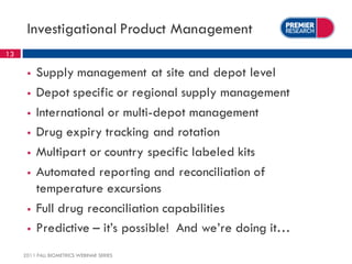 Investigational Product Management
13

         Supply management at site and depot level
         Depot specific or regional supply management
         International or multi-depot management
         Drug expiry tracking and rotation
         Multipart or country specific labeled kits
         Automated reporting and reconciliation of
          temperature excursions
         Full drug reconciliation capabilities
         Predictive – it’s possible! And we’re doing it…
     2011 FALL BIOMETRICS WEBINAR SERIES
 