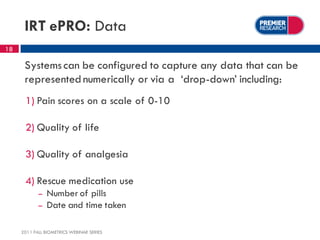 IRT ePRO: Data
18

      Systems can be configured to capture any data that can be
      represented numerically or via a ‘drop-down’ including:
      1) Pain scores on a scale of 0-10

      2) Quality of life

      3) Quality of analgesia

      4) Rescue medication use
            –   Number of pills
            –   Date and time taken

     2011 FALL BIOMETRICS WEBINAR SERIES
 