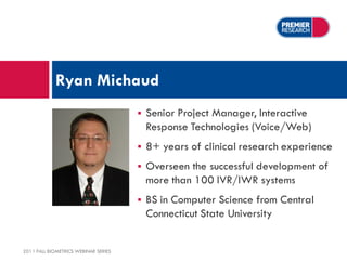 Ryan Michaud
                                         Senior Project Manager, Interactive
                                          Response Technologies (Voice/Web)
                                         8+ years of clinical research experience
                                         Overseen the successful development of
                                          more than 100 IVR/IWR systems
                                         BS in Computer Science from Central
                                          Connecticut State University


2011 FALL BIOMETRICS WEBINAR SERIES
 