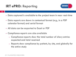 IRT ePRO: Reporting
22

         Data captured is available to the project team in near real-time
         Data reports are shown in contextual format (e.g., in a PDF
          calendar format) and serial format
         All data can be exported to Excel or PDF
         Compliance reports are also available
           – Compliance reports show the total number of diary entries
             expected and total received
           – Reports show compliance by patient, by site, and globally for
             the entire study


     2011 FALL BIOMETRICS WEBINAR SERIES
 