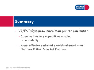 Summary
                IVR/IWR Systems…more than just randomization
                  –   Extensive inventory capabilities including
                      accountability
                  –   A cost effective and middle-weight alternative for
                      Electronic Patient Reported Outcome




2011 FALL BIOMETRICS WEBINAR SERIES
 
