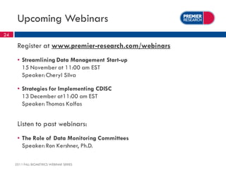 Upcoming Webinars
24

      Register at www.premier-research.com/webinars
      ▪ Streamlining Data Management Start-up
        15 November at 11:00 am EST
        Speaker: Cheryl Silva

      ▪ Strategies for Implementing CDISC
        13 December at11:00 am EST
        Speaker: Thomas Kalfas


      Listen to past webinars:
      ▪ The Role of Data Monitoring Committees
        Speaker: Ron Kershner, Ph.D.

     2011 FALL BIOMETRICS WEBINAR SERIES
 