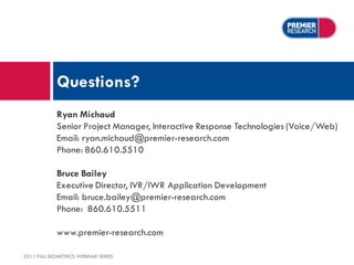 Questions?
             Ryan Michaud
             Senior Project Manager, Interactive Response Technologies (Voice/Web)
             Email: ryan.michaud@premier-research.com
             Phone: 860.610.5510

             Bruce Bailey
             Executive Director, IVR/IWR Application Development
             Email: bruce.bailey@premier-research.com
             Phone: 860.610.5511

             www.premier-research.com

2011 FALL BIOMETRICS WEBINAR SERIES
 