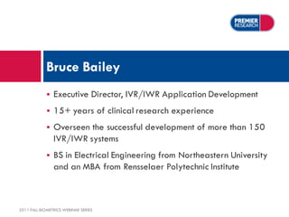Bruce Bailey
                Executive Director, IVR/IWR Application Development
                15+ years of clinical research experience
                Overseen the successful development of more than 150
                 IVR/IWR systems
                BS in Electrical Engineering from Northeastern University
                 and an MBA from Rensselaer Polytechnic Institute



2011 FALL BIOMETRICS WEBINAR SERIES
 