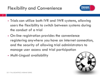 Flexibility and Convenience
7

        Trials can utilize both IVR and IWR systems, allowing
         users the flexibility to switch between systems during
         the conduct of a trial
        On-line registration provides the convenience
         registering anywhere you have an internet connection,
         and the security of allowing trial administrators to
         manage user access and trial participation
        Multi-Lingual availability



    2011 FALL BIOMETRICS WEBINAR SERIES
 