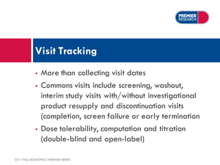 Visit Tracking
                More than collecting visit dates
                Commons visits include screening, washout,
                 interim study visits with/without investigational
                 product resupply and discontinuation visits
                 (completion, screen failure or early termination
                Dose tolerability, computation and titration
                 (double-blind and open-label)

2011 FALL BIOMETRICS WEBINAR SERIES
 