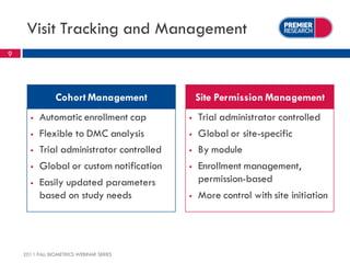 Visit Tracking and Management
9




                Cohort Management              Site Permission Management
         Automatic enrollment cap            Trial administrator controlled
         Flexible to DMC analysis            Global or site-specific
         Trial administrator controlled      By module
         Global or custom notification       Enrollment management,
         Easily updated parameters            permission-based
          based on study needs                More control with site initiation




    2011 FALL BIOMETRICS WEBINAR SERIES
 