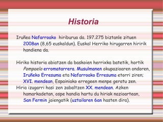Historia Iruñea  Nafarroako   hiriburua da. 197.275 biztanle zituen  2008an  (8,65 euskaldun). Euskal Herriko hirugarren hiririk handiena da. Hiriko historia abiatzen da baskoien herrixka batetik, hortik  Pompaelo   erromatarrera .  Musulmanen  okupazioaren ondoren,  Iruñeko Erresuma  eta  Nafarroako Erresuma  etorri ziren;  XVI. mendean , Espainiako erregeen menpe geratu zen. Hiria izugarri hasi zen zabaltzen  XX. mendean . Azken hamarkadetan, ospe handia hartu du hiriak nazioartean, San Fermin  jaiengatik ( uztailaren 6an  hasten dira). 