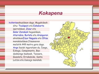 Kokapena Iruñerria eskualdean dago. Mugakideok ditu:  Txulapain  eta  Ezkabarte  iparraldean,  Zizur  eta  Galar Zendeak  hegoaldean,  Atarrabia ,  Burlata  eta  Aranguren  ekialdean Zizur Nagusia  eta  Oltza  mendebaldean.Itsasoaren mailatik 449 metro gora dago.  Arga  ibaiak inguratzen du; Izaga, Ezkaga, Campamento, Basdoskaingo kaskoak, Taxoare, Gazolatz, Errakobide, Santa Lutzia eta Cascajo mendiek. 
