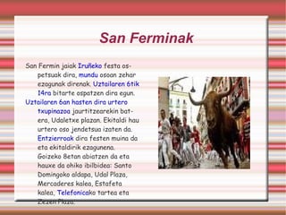 San Ferminak San Fermin jaiak  Iruñeko  festa ospetsuak dira,  mundu  osoan zehar ezagunak direnak.  Uztailaren 6tik   14ra  bitarte ospatzen dira egun. Uztailaren 6an hasten dira urtero  txupinazoa  jaurtitzearekin batera, Udaletxe plazan. Ekitaldi hau urtero oso jendetsua izaten da.  Entzierroak  dira festen muina da eta ekitaldirik ezagunena. Goizeko 8etan abiatzen da eta hauxe da ohiko ibilbidea: Santo Domingoko aldapa, Udal Plaza, Mercaderes kalea, Estafeta kalea,  Telefonica ko tartea eta Zezen Plaza.  