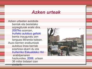 Azken urteak Azken urteetan autobide berriak eta bestelako azpiegiturak eraiki dira.  2007ko  azaroan,  Iruñeko autobus geltoki  berria inauguratu zen Ianguas Miranda kalean. Auzo berrien eraikuntzak autobus linea berriak ezartzea ekarri du eta  Iruñerriko Eskualdeko Hiri Garraioaren  erabilpenaren hazkundea,  2006 . urtean 36 milioi bidaiari izan zirelarik. 
