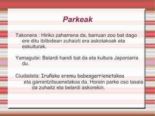 Parkeak Takonera : Hiriko zaharrena da, barruan zoo bat dago ere ditu ibilbidean zuhaizti era askotakoak eta eskulturak. Yamagutxi: Belardi handi bat da eta kultura Japoniarra du. Ciudadela:  Iruñako eremu babesgarrienetakoa eta garrantzitsuenetakoa da. Horain parke oso lasaia  da zuhaitz eta belardi askorekin. 