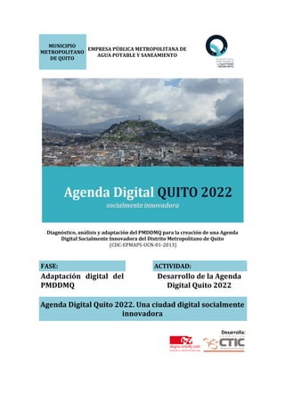 MUNICIPIO
METROPOLITANO
DE QUITO
EMPRESA PÚBLICA METROPOLITANA DE
AGUA POTABLE Y SANEAMIENTO
Diagnóstico, análisis y adaptación del PMDDMQ para la creación de una Agenda
Digital Socialmente Innovadora del Distrito Metropolitano de Quito
(CDC-EPMAPS-UCN-01-2013)
FASE: ACTIVIDAD:
Adaptación digital del
PMDDMQ
Desarrollo de la Agenda
Digital Quito 2022
Agenda Digital Quito 2022. Una ciudad digital socialmente
innovadora
Desarrolla:
 