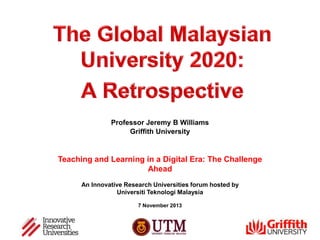 Professor Jeremy B Williams
Griffith University

Teaching and Learning in a Digital Era: The Challenge
Ahead
An Innovative Research Universities forum hosted by
Universiti Teknologi Malaysia
7 November 2013

 