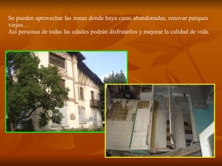 Se pueden aprovechar las zonas donde haya casas abandonadas, renovar parques viejos… Así personas de todas las edades podrán disfrutarlos y mejorar la calidad de vida. 