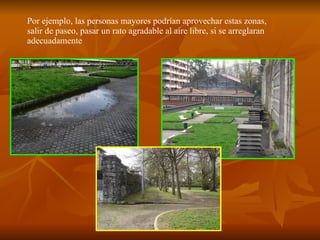 Por ejemplo, las personas mayores podrían aprovechar estas zonas, salir de paseo, pasar un rato agradable al aire libre, si se arreglaran adecuadamente 