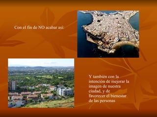 Con el fin de NO acabar así: Y también con la intención de mejorar la imagen de nuestra ciudad, y de  favorecer el bienestar de las personas 