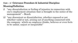 Unit – 4 : Grievance Procedure & Industrial Discipline
Meaning/Definition
i) “any dissatisfaction or feeling of injustice in connection with
one’s employment situation that is brought to the notice of the
management” – Beach
ii) “any discontent or dissatisfaction, whether exposed or not
whether valid or not, arising out of anything connected with
the company which an employee thinks, believes or even feels
to be unfair, unjust or inequitable”
1
 