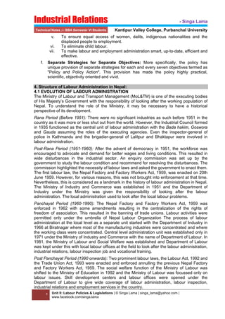 Industrial Relations
Technical Notes for BBA Semester VI Students

v.
vi.
vii.

- Singa Lama
Kantipur Valley College, Purbanchal University

To ensure equal access of women, dalits, indigenous nationalities and the
displaced people to employment.
To eliminate child labour.
To make labour and employment administration smart, up-to-date, efficient and
effective.

 

f.

Separate Strategies for Separate Objectives: More specifically, the policy has
unique provision of separate strategies for each and every seven objectives termed as
"Policy and Policy Action". This provision has made the policy highly practical,
scientific, objectivity oriented and vivid.

 
4. Structure of Labour Administration in Nepal:
4.1 EVOLUTION OF LABOUR ADMINISTRATION
The Ministry of Labour and Transport Management (MoL&TM) is one of the executing bodies
of His Majesty’s Government with the responsibility of looking after the working population of
Nepal. To understand the role of the Ministry, it may be necessary to have a historical
perspective of its development.
Rana Period (Before 1951): There were no significant industries as such before 1951 in the
country as it was more or less shut out from the world. However, the Industrial Council formed
in 1935 functioned as the central unit of labour administration with the Bada hakim, Goswora
and Gauda assuming the roles of the executing agencies. Even the inspector-general of
police in Kathmandu and the brigadier-general of Lalitpur and Bhaktapur were involved in
labour administration.
Post-Rana Period (1951-1960): After the advent of democracy in 1951, the workforce was
encouraged to advocate and demand for better wages and living conditions. This resulted in
wide disturbances in the industrial sector. An enquiry commission was set up by the
government to study the labour condition and recommend for resolving the disturbances. The
commission highlighted the necessity of labour laws and asked the government to enact them.
The first labour law, the Nepal Factory and Factory Workers Act, 1959, was enacted on 20th
June 1959. However, for various reasons, this was not brought into enforcement at that time.
Nevertheless, this is considered as a landmark in the history of labour administration in Nepal.
The Ministry of Industry and Commerce was established in 1951 and the Department of
Industry under the Ministry was given the responsibility of looking after the labour
administration. The local administration used to look after the local labour problems.
Panchayat Period (1960-1990): The Nepal Factory and Factory Workers Act, 1959 was
enforced in 1962 with some amendments resulting in the centralization of the rights of
freedom of association. This resulted in the banning of trade unions. Labour activities were
permitted only under the umbrella of Nepal Labour Organization The process of labour
administration at the local level as a separate unit started with the Department of Industry in
1966 at Biratnagar where most of the manufacturing industries were concentrated and where
the working class were concentrated. Central level administration unit was established only in
1971 under the Ministry of Industry and Commerce with the name of Department of Labour. In
1981, the Ministry of Labour and Social Welfare was established and Department of Labour
was kept under this with local labour offices at the field to look after the labour administration,
industrial relations, labour inspection job and vocational training.
Post Panchayat Period (1990 onwards): Two prominent labour laws, the Labour Act, 1992 and
the Trade Union Act, 1993 were enacted and enforced annulling the previous Nepal Factory
and Factory Workers Act, 1959. The social welfare function of the Ministry of Labour was
shifted to the Ministry of Education in 1992 and the Ministry of Labour was focussed only on
labour issues. Skill development centers and labour offices were opened under the
Department of Labour to give wide coverage of labour administration, labour inspection,
industrial relations and employment services in the country.
2
 

Unit II: Labour Policies & Legislations | © Singa Lama | singa_lama@yahoo.com |
www.facebook.com/singa.lama

 