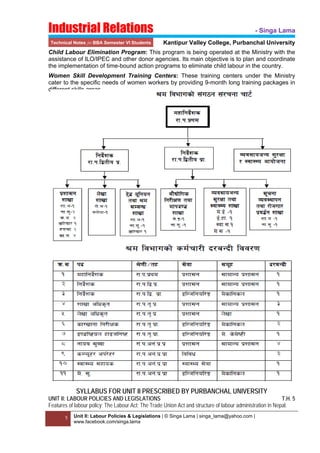 Industrial Relations
Technical Notes for BBA Semester VI Students

- Singa Lama
Kantipur Valley College, Purbanchal University

Child Labour Elimination Program: This program is being operated at the Ministry with the
assistance of ILO/IPEC and other donor agencies. Its main objective is to plan and coordinate
the implementation of time-bound action programs to eliminate child labour in the country.
Women Skill Development Training Centers: These training centers under the Ministry
cater to the specific needs of women workers by providing 9-month long training packages in
different skills areas.
 
 
 

SYLLABUS FOR UNIT II PRESCRIBED BY PURBANCHAL UNIVERSITY
UNIT II: LABOUR POLICIES AND LEGISLATIONS
T.H. 5
Features of labour policy; The Labour Act; The Trade Union Act and structure of labour administration in Nepal.
5
 

Unit II: Labour Policies & Legislations | © Singa Lama | singa_lama@yahoo.com |
www.facebook.com/singa.lama

 